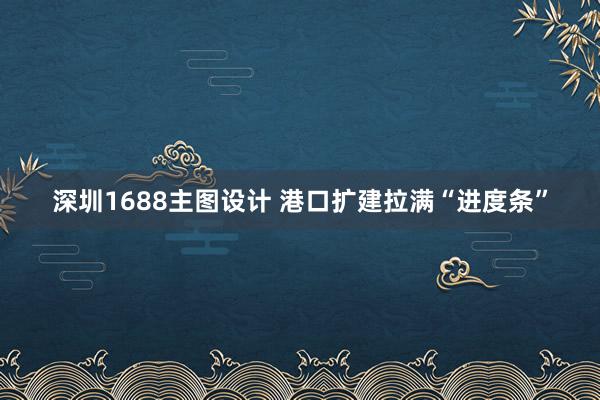 深圳1688主图设计 港口扩建拉满“进度条”